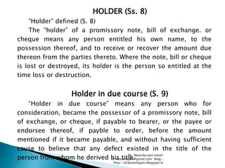 HOLDER (Ss. 8)
    ―Holder‖ defined (S. 8)
    The ―holder‖ of a promissory note, bill of exchange. or
cheque means any person entitled his own name, to the
possession thereof, and to receive or recover the amount due
thereon from the parties thereto. Where the note, bill or cheque
is lost or destroyed, its holder is the person so entitled at the
time loss or destruction.


                  Holder in due course (S. 9)
    ―Holder in due course‖ means any person who for
consideration, became the possessor of a promissory note, bill
of exchange, or cheque, if payable to bearer, or the payee or
endorsee thereof, if payble to order, before the amount
mentioned if it became payable, and without having sufficient
cause to believe that any defect existed in the title of the
person from whom he derived his title.
                                       Dr. Akansha Jain email:
                             dr.akanshajain@gmail.com blog –
                                http://drakanshajain.blogspot.in
 