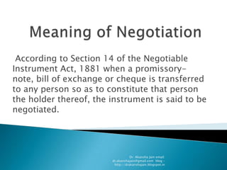 According to Section 14 of the Negotiable
Instrument Act, 1881 when a promissory-
note, bill of exchange or cheque is transferred
to any person so as to constitute that person
the holder thereof, the instrument is said to be
negotiated.




                                   Dr. Akansha Jain email:
                        dr.akanshajain@gmail.com blog –
                         http://drakanshajain.blogspot.in
 