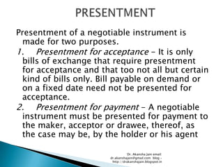 Presentment of a negotiable instrument is
 made for two purposes.
1. Presentment for acceptance - It is only
 bills of exchange that require presentment
 for acceptance and that too not all but certain
 kind of bills only. Bill payable on demand or
 on a fixed date need not be presented for
 acceptance.
2. Presentment for payment - A negotiable
 instrument must be presented for payment to
 the maker, acceptor or drawee, thereof, as
 the case may be, by the holder or his agent

                                  Dr. Akansha Jain email:
                       dr.akanshajain@gmail.com blog –
                        http://drakanshajain.blogspot.in
 