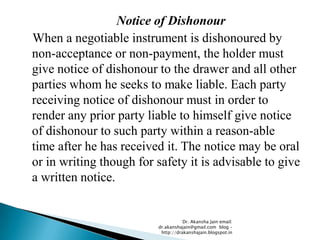 Notice of Dishonour
When a negotiable instrument is dishonoured by
non-acceptance or non-payment, the holder must
give notice of dishonour to the drawer and all other
parties whom he seeks to make liable. Each party
receiving notice of dishonour must in order to
render any prior party liable to himself give notice
of dishonour to such party within a reason-able
time after he has received it. The notice may be oral
or in writing though for safety it is advisable to give
a written notice.


                                    Dr. Akansha Jain email:
                         dr.akanshajain@gmail.com blog –
                          http://drakanshajain.blogspot.in
 