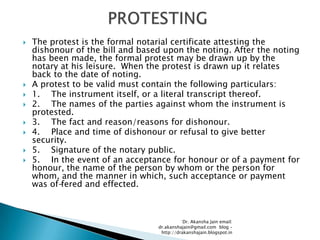    The protest is the formal notarial certificate attesting the
    dishonour of the bill and based upon the noting. After the noting
    has been made, the formal protest may be drawn up by the
    notary at his leisure. When the protest is drawn up it relates
    back to the date of noting.
   A protest to be valid must contain the following particulars:
   1. The instrument itself, or a literal transcript thereof.
   2. The names of the parties against whom the instrument is
    protested.
   3. The fact and reason/reasons for dishonour.
   4. Place and time of dishonour or refusal to give better
    security.
   5. Signature of the notary public.
   5. In the event of an acceptance for honour or of a payment for
    honour, the name of the person by whom or the person for
    whom, and the manner in which, such acceptance or payment
    was of-fered and effected.



                                             Dr. Akansha Jain email:
                                  dr.akanshajain@gmail.com blog –
                                   http://drakanshajain.blogspot.in
 