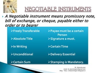    A Negotiable instrument means promissory note,
    bill of exchange, or cheque, payable either to
    order or to bearer
      Freely Transferable   Payee must be a certain
                                   Person
      Absolute Title        Signature a must.

      In Writing            Certain Time

      Unconditional         Delivery Essential

      Certain Sum           Stamping is Mandatory.
                                                           Dr. Akansha Jain
                                           email: dr.akanshajain@gmail.com
                                     blog – http://drakanshajain.blogspot.in
 