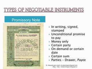Promissory Note
                         In writing, signed,
                          stamped
                         Unconditional promise
                          to pay
                         Money only
                         Certain party
                         On demand or certain
                          date
                         Certain sum
                         Parties – Drawer, Payee
                  Dr. Akansha Jain email: dr.akanshajain@gmail.com
                            blog – http://drakanshajain.blogspot.in
 