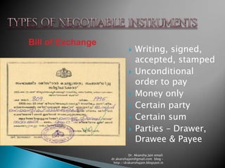 Bill of Exchange
                                 Writing, signed,
                                  accepted, stamped
                                 Unconditional
                                  order to pay
                                 Money only
                                 Certain party
                                 Certain sum
                                 Parties – Drawer,
                                  Drawee & Payee
                              Dr. Akansha Jain email:
                   dr.akanshajain@gmail.com blog –
                    http://drakanshajain.blogspot.in
 