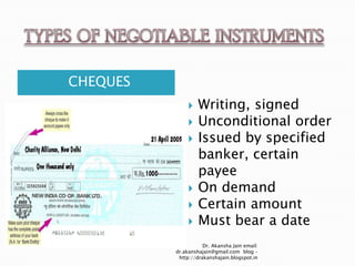 CHEQUES
                  Writing, signed
                  Unconditional order
                  Issued by specified
                   banker, certain
                   payee
                  On demand
                  Certain amount
                  Must bear a date
                     Dr. Akansha Jain email:
          dr.akanshajain@gmail.com blog –
           http://drakanshajain.blogspot.in
 