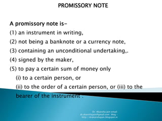 PROMISSORY NOTE


A promissory note is-
(1) an instrument in writing,
(2) not being a banknote or a currency note,
(3) containing an unconditional undertaking,.
(4) signed by the maker,
(5) to pay a certain sum of money only
  (i) to a certain person, or
  (ii) to the order of a certain person, or (iii) to the
  bearer of the instrument :

                                        Dr. Akansha Jain email:
                             dr.akanshajain@gmail.com blog –
                              http://drakanshajain.blogspot.in
 
