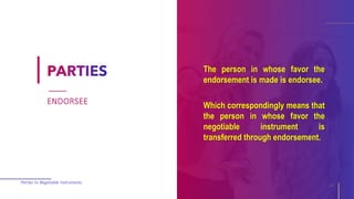 The person in whose favor the
endorsement is made is endorsee.
Which correspondingly means that
the person in whose favor the
negotiable instrument is
transferred through endorsement.
Parties to Negotiable Instruments
11
ENDORSEE
 