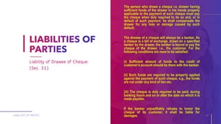 The person who draws a cheque i.e. drawer having
sufficient funds of the drawer in his hands properly
applicable to the payment of such cheque must pay
the cheque when duly required to do so and, or in
default of such payment, he shall compensate the
drawer for any loss or damage caused by such
default.
The drawee of a cheque will always be a banker. As
a cheque is a bill of exchange, drawn on a specified
banker by the drawer, the banker is bound to pay the
cheque of the drawer, i.e., the customer. For the
following conditions are need to be satisfied:
(i) Sufficient amount of funds to the credit of
customer’s account should be there with the banker.
(ii) Such funds are required to be properly applied
against the payment of such cheque, e.g., the funds
are not under any kind of lien etc.
(iii) The cheque is duly required to be paid, during
banking hours and on or after the date on which it is
made payable.
If the banker unjustifiably refuses to honor the
cheque of its customer, it shall be liable for
damages.LIABILITIES OF PARTIES 14
Liability of Drawee of Cheque:
(Sec. 31)
 