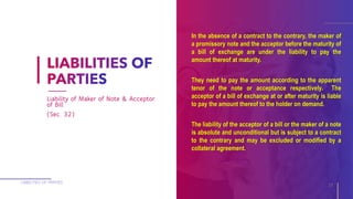 In the absence of a contract to the contrary, the maker of
a promissory note and the acceptor before the maturity of
a bill of exchange are under the liability to pay the
amount thereof at maturity.
They need to pay the amount according to the apparent
tenor of the note or acceptance respectively. The
acceptor of a bill of exchange at or after maturity is liable
to pay the amount thereof to the holder on demand.
The liability of the acceptor of a bill or the maker of a note
is absolute and unconditional but is subject to a contract
to the contrary and may be excluded or modified by a
collateral agreement.
LIABILITIES OF PARTIES
15
Liability of Maker of Note & Acceptor
of Bill
(Sec. 32)
 