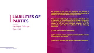 An endorser is the one who endorses and delivers a
negotiable instrument before maturity. Every endorser has a
liability to the parties that are subsequent to him.
Also, he is bound thereby to every subsequent holder in case
of dishonour of the instrument by the drawee, acceptor or
maker, to compensate such holder of any loss or damage
caused to him by such dishonour. However, he is to
compensate only after the fulfilment of the following
conditions:
(i) There is no contract to the contrary
(ii) The Endorser has not expressly excluded, limited or made
conditional his own liability
(iii)And, such endorser shall receive due notice of dishonour
LIABILITIES OF PARTIES
16
Liability of Endorser:
(Sec. 35)
 