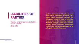 Until the instrument is duly satisfied, every
prior party to a negotiable instrument has a
liability towards the holder in due course. The
prior parties include the maker or drawer, the
acceptor and all the intervening endorsers.
Also, there liability to a holder in due course is
joint and several. In the case of dishonour, the
holder in due course may declare any or all
prior parties liable for the amount.
LIABILITIES OF PARTIES
17
Liability of prior parties to holder
in due course.
(Sec. 36)
 