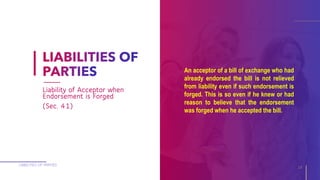An acceptor of a bill of exchange who had
already endorsed the bill is not relieved
from liability even if such endorsement is
forged. This is so even if he knew or had
reason to believe that the endorsement
was forged when he accepted the bill.
LIABILITIES OF PARTIES
19
Liability of Acceptor when
Endorsement is Forged
(Sec. 41)
 