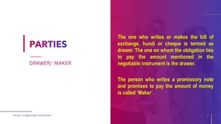 The one who writes or makes the bill of
exchange, hundi or cheque is termed as
drawer. The one on whom the obligation lies
to pay the amount mentioned in the
negotiable instrument is the drawer.
The person who writes a promissory note
and promises to pay the amount of money
is called ‘Maker’.
Parties to Negotiable Instruments 6
DRAWER/ MAKER
 