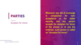 Whenever any bill of exchange
is complained for non-
acceptance or for better
security, and any person
accepts the complain for honor
of the drawer or of any the
endorser, such person is called
an “Acceptor for honor”.
Parties to Negotiable Instruments 9
Acceptor for Honor:
 