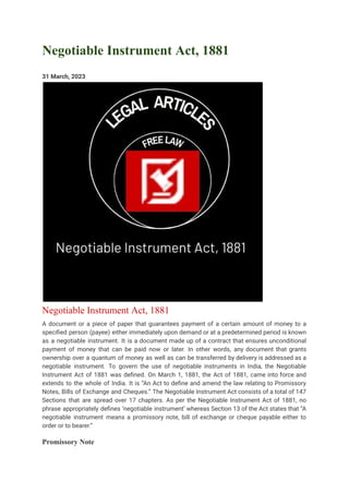 Negotiable Instrument Act, 1881
31 March, 2023
Negotiable Instrument Act, 1881
A document or a piece of paper that guarantees payment of a certain amount of money to a
specified person (payee) either immediately upon demand or at a predetermined period is known
as a negotiable instrument. It is a document made up of a contract that ensures unconditional
payment of money that can be paid now or later. In other words, any document that grants
ownership over a quantum of money as well as can be transferred by delivery is addressed as a
negotiable instrument. To govern the use of negotiable instruments in India, the Negotiable
Instrument Act of 1881 was defined. On March 1, 1881, the Act of 1881, came into force and
extends to the whole of India. It is “An Act to define and amend the law relating to Promissory
Notes, Bills of Exchange and Cheques.” The Negotiable Instrument Act consists of a total of 147
Sections that are spread over 17 chapters. As per the Negotiable Instrument Act of 1881, no
phrase appropriately defines ‘negotiable instrument’ whereas Section 13 of the Act states that “A
negotiable instrument means a promissory note, bill of exchange or cheque payable either to
order or to bearer.”
Promissory Note
 
