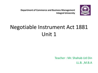 Negotiable Instrument Act 1881
Unit 1
Teacher : Mr. Shahab Ud Din
LL.B. ,M.B.A
Department of Commerce and Business Management
Integral University
 