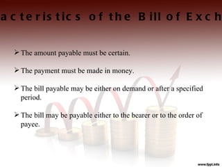 a c t e r is t ic s o f t h e B ill o f E x c h


   The amount payable must be certain.

   The payment must be made in money.

   The bill payable may be either on demand or after a specified
    period.

   The bill may be payable either to the bearer or to the order of
    payee.
 