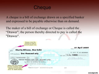 Cheque
A cheque is a bill of exchange drawn on a specified banker
and expressed to be payable otherwise than on demand.

The maker of a bill of exchange or Cheque is called the
“Drawer"; the person thereby directed to pay is called the
"Drawee".
 