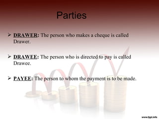 Parties
 DRAWER: The person who makes a cheque is called
  Drawer.

 DRAWEE: The person who is directed to pay is called
  Drawee.

 PAYEE: The person to whom the payment is to be made.
 