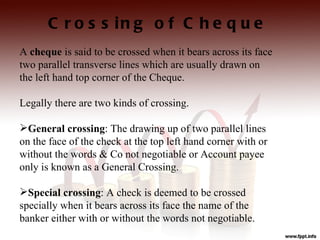 C r o s s in g o f C h e q u e
A cheque is said to be crossed when it bears across its face
two parallel transverse lines which are usually drawn on
the left hand top corner of the Cheque.

Legally there are two kinds of crossing.

General crossing: The drawing up of two parallel lines
on the face of the check at the top left hand corner with or
without the words & Co not negotiable or Account payee
only is known as a General Crossing.

Special crossing: A check is deemed to be crossed
specially when it bears across its face the name of the
banker either with or without the words not negotiable.
 
