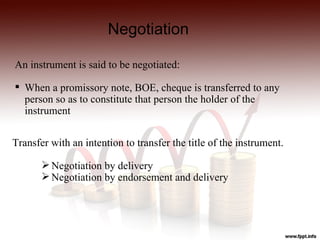 Negotiation

An instrument is said to be negotiated:

 When a promissory note, BOE, cheque is transferred to any
  person so as to constitute that person the holder of the
  instrument


Transfer with an intention to transfer the title of the instrument.

        Negotiation by delivery
        Negotiation by endorsement and delivery
 