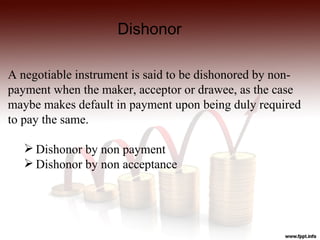 Dishonor

A negotiable instrument is said to be dishonored by non-
payment when the maker, acceptor or drawee, as the case
maybe makes default in payment upon being duly required
to pay the same.

    Dishonor by non payment
    Dishonor by non acceptance
 