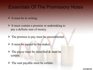 Essentials Of The Promissory Notes

 It must be in writing.

 It must contain a promise or undertaking to
 pay a definite sum of money.

 The promise to pay must be unconditional.

 It must be signed by the maker.

 The payee must be identified & must be
 certain.

 The sum payable must be certain.
 