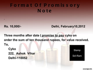 F o r m a t O f P r o m is s o r y
                 N o te


Rs. 10,000/-                   Delhi, February10,2012

Three months after date I promise to pay cyko on
order the sum of ten thousand rupees, for value received.
To,
   Cyko                                        Stamp
   222, Ashok Vihar
                                              Sd/-Ram
   Delhi-110052
 