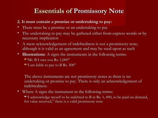 Essentials of Promissory Note
2. It must contain a promise or undertaking to pay:
• There must be a promise or an undertaking to pay
• The undertaking to pay may be gathered either from express words or by
necessary implication
• A mere acknowledgement of indebtedness is not a promissory note,
although it is valid as an agreement and may be sued upon as such
• Illustrations: A signs the instruments in the following terms:
“Mr. B I owe you Rs. 1,000”
“I am liable to pay to B Rs. 500”

The above instruments are not promissory notes as there is no
undertaking or promise to pay. There is only an acknowledgement of
indebtedness.
• Where A signs the instrument in the following terms:
“I acknowledge myself to be indebted to B in Rs. 1, 000, to be paid on demand,
for value received,” there is a valid promissory note

 