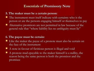 Essentials of Promissory Note
5. The maker must be a certain person:
 The instrument must itself indicate with certainty who is the
person or are the persons engaging himself or themselves to pay
 Alternative promisors are not permitted in law because of the
general rule that “where liability lies no ambiguity must lie”
6. The payee must be certain:
 Like the maker the payee of a pronote must also be certain on
the face of the instrument
 A note in favour of fictitious person is illegal and void
 A pronote mad epayable to the maker himself is a nullity, the
reason being the same person is both the promisor and the
promisee

 