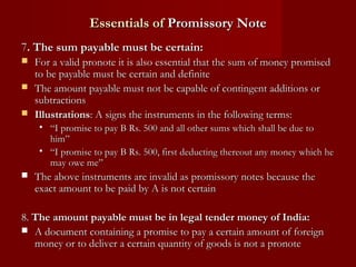 Essentials of Promissory Note
7. The sum payable must be certain:
For a valid pronote it is also essential that the sum of money promised
to be payable must be certain and definite
 The amount payable must not be capable of contingent additions or
subtractions
 Illustrations: A signs the instruments in the following terms:


• “I promise to pay B Rs. 500 and all other sums which shall be due to
him”
• “I promise to pay B Rs. 500, first deducting thereout any money which he
may owe me”


The above instruments are invalid as promissory notes because the
exact amount to be paid by A is not certain

8. The amount payable must be in legal tender money of India:
 A document containing a promise to pay a certain amount of foreign
money or to deliver a certain quantity of goods is not a pronote

 