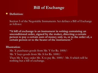 Bill of Exchange


Definition:
Section 5 of the Negotiable Instruments Act defines a Bill of Exchange
as follows:
“A bill of exchange is an instrument in writing containing an
unconditional order, signed by the maker, directing a certain
person to pay a certain sum of money only to, or to the order of, a
certain person or to the bearer of the instrument.”

Illustration:
Mr. X purchases goods from Mr. Y for Rs. 1000/Mr. Y buys goods from Mr. S for Rs. 1000/Then Mr. Y may order Mr. X to pay Rs. 1000/- Mr. S which will be
nothing but a bill of exchange.

 
