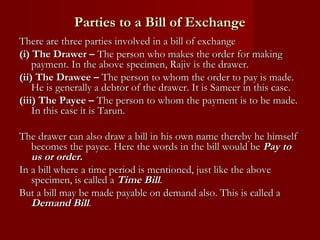 Parties to a Bill of Exchange
There are three parties involved in a bill of exchange
(i) The Drawer – The person who makes the order for making
payment. In the above specimen, Rajiv is the drawer.
(ii) The Drawee – The person to whom the order to pay is made.
He is generally a debtor of the drawer. It is Sameer in this case.
(iii) The Payee – The person to whom the payment is to be made.
In this case it is Tarun.
The drawer can also draw a bill in his own name thereby he himself
becomes the payee. Here the words in the bill would be Pay to
us or order.
In a bill where a time period is mentioned, just like the above
specimen, is called a Time Bill.
But a bill may be made payable on demand also. This is called a
Demand Bill.

 