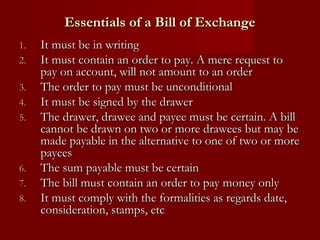 Essentials of a Bill of Exchange
1.
2.
3.
4.
5.

6.
7.
8.

It must be in writing
It must contain an order to pay. A mere request to
pay on account, will not amount to an order
The order to pay must be unconditional
It must be signed by the drawer
The drawer, drawee and payee must be certain. A bill
cannot be drawn on two or more drawees but may be
made payable in the alternative to one of two or more
payees
The sum payable must be certain
The bill must contain an order to pay money only
It must comply with the formalities as regards date,
consideration, stamps, etc

 