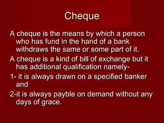 Cheque
A cheque is the means by which a person
who has fund in the hand of a bank
withdraws the same or some part of it.
A cheque is a kind of bill of exchange but it
has additional qualification namely1- it is always drawn on a specified banker
and
2-it is always payble on demand without any
days of grace.

 