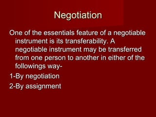 Negotiation
One of the essentials feature of a negotiable
instrument is its transferability. A
negotiable instrument may be transferred
from one person to another in either of the
followings way1-By negotiation
2-By assignment

 