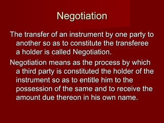 Negotiation
The transfer of an instrument by one party to
another so as to constitute the transferee
a holder is called Negotiation.
Negotiation means as the process by which
a third party is constituted the holder of the
instrument so as to entitle him to the
possession of the same and to receive the
amount due thereon in his own name.

 