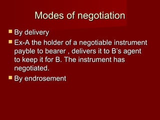 Modes of negotiation
 By delivery
 Ex-A the holder of a negotiable instrument

payble to bearer , delivers it to B’s agent
to keep it for B. The instrument has
negotiated.
 By endrosement

 