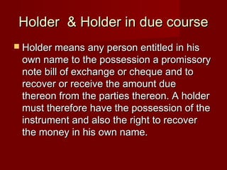 Holder & Holder in due course
 Holder means any person entitled in his

own name to the possession a promissory
note bill of exchange or cheque and to
recover or receive the amount due
thereon from the parties thereon. A holder
must therefore have the possession of the
instrument and also the right to recover
the money in his own name.

 