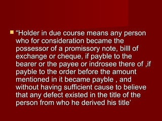  “Holder in due course means any person

who for consideration became the
possessor of a promissory note, billl of
exchange or cheque, if payble to the
bearer or the payee or indrosee there of ,if
payble to the order before the amount
mentioned in it became payble , and
without having sufficient cause to believe
that any defect existed in the title of the
person from who he derived his title’

 
