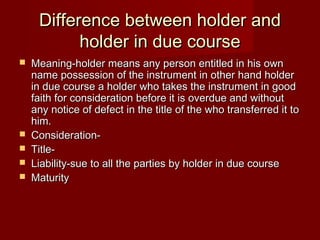 Difference between holder and
holder in due course







Meaning-holder means any person entitled in his own
name possession of the instrument in other hand holder
in due course a holder who takes the instrument in good
faith for consideration before it is overdue and without
any notice of defect in the title of the who transferred it to
him.
ConsiderationTitleLiability-sue to all the parties by holder in due course
Maturity

 