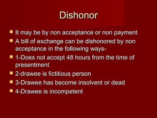 Dishonor







It may be by non acceptance or non payment
A bill of exchange can be dishonored by non
acceptance in the following ways1-Does not accept 48 hours from the time of
presentment
2-drawee is fictitious person
3-Drawee has become insolvent or dead
4-Drawee is incompetent

 