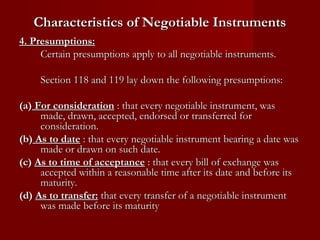 Characteristics of Negotiable Instruments
4. Presumptions:
Certain presumptions apply to all negotiable instruments.
Section 118 and 119 lay down the following presumptions:
(a) For consideration : that every negotiable instrument, was
made, drawn, accepted, endorsed or transferred for
consideration.
(b) As to date : that every negotiable instrument bearing a date was
made or drawn on such date.
(c) As to time of acceptance : that every bill of exchange was
accepted within a reasonable time after its date and before its
maturity.
(d) As to transfer: that every transfer of a negotiable instrument
was made before its maturity

 