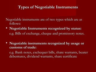 Types of Negotiable Instruments
Negotiable instruments are of two types which are as
follows:
• Negotiable Instruments recognized by status:
e.g. Bills of exchange, cheque and promissory notes.

• Negotiable instruments recognized by usage or

customs of trade:
e.g. Bank notes, exchequer bills, share warrants, bearer
debentures, dividend warrants, share certificate

 