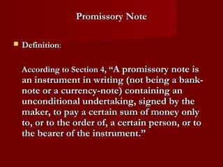 Promissory Note


Definition:
According to Section 4, “A promissory note is

an instrument in writing (not being a banknote or a currency-note) containing an
unconditional undertaking, signed by the
maker, to pay a certain sum of money only
to, or to the order of, a certain person, or to
the bearer of the instrument.”

 
