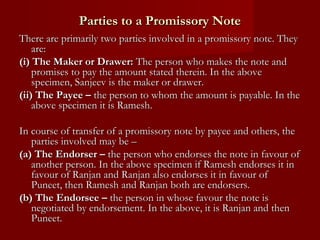 Parties to a Promissory Note
There are primarily two parties involved in a promissory note. They
are:
(i) The Maker or Drawer: The person who makes the note and
promises to pay the amount stated therein. In the above
specimen, Sanjeev is the maker or drawer.
(ii) The Payee – the person to whom the amount is payable. In the
above specimen it is Ramesh.
In course of transfer of a promissory note by payee and others, the
parties involved may be –
(a) The Endorser – the person who endorses the note in favour of
another person. In the above specimen if Ramesh endorses it in
favour of Ranjan and Ranjan also endorses it in favour of
Puneet, then Ramesh and Ranjan both are endorsers.
(b) The Endorsee – the person in whose favour the note is
negotiated by endorsement. In the above, it is Ranjan and then
Puneet.

 