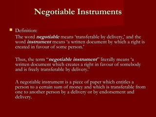 Negotiable Instruments


Definition:
The word negotiable means ‘transferable by delivery,’ and the
word instrument means ‘a written document by which a right is
created in favour of some person.’
Thus, the term “negotiable instrument” literally means ‘a
written document which creates a right in favour of somebody
and is freely transferable by delivery.’
A negotiable instrument is a piece of paper which entitles a
person to a certain sum of money and which is transferable from
one to another person by a delivery or by endorsement and
delivery.

 