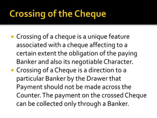  Crossing of a cheque is a unique feature
associated with a cheque affecting to a
certain extent the obligation of the paying
Banker and also its negotiableCharacter.
 Crossing of a Cheque is a direction to a
particular Banker by the Drawer that
Payment should not be made across the
Counter.The payment on the crossedCheque
can be collected only through a Banker.
 
