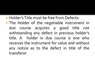  Holder’sTitle must be free from Defects:
 The Holder of the negotiable instrument in
due course acquires a good title not
withstanding any defect in previous holder’s
title. A holder in due course is one who
receives the instrument for value and without
any notice as to the defect in title of the
transferor
 