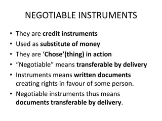 NEGOTIABLE INSTRUMENTS
• They are credit instruments
• Used as substitute of money
• They are ‘Chose’(thing) in action
• “Negotiable” means transferable by delivery
• Instruments means written documents
creating rights in favour of some person.
• Negotiable instruments thus means
documents transferable by delivery.
 